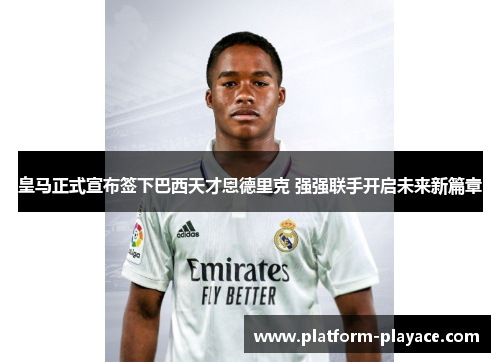 皇马正式宣布签下巴西天才恩德里克 强强联手开启未来新篇章