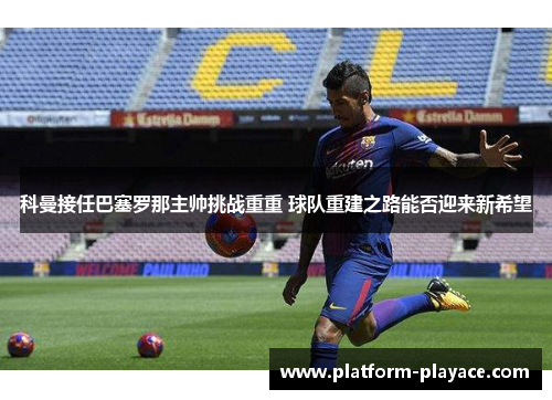 科曼接任巴塞罗那主帅挑战重重 球队重建之路能否迎来新希望 科曼接任巴塞罗那主帅挑战重重 球队重建之路能否迎来新希望