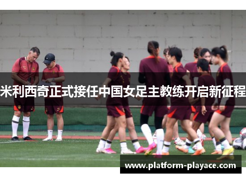 米利西奇正式接任中国女足主教练开启新征程 米利西奇正式接任中国女足主教练开启新征程