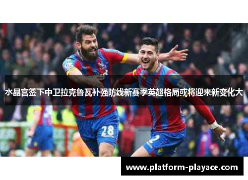 水晶宫签下中卫拉克鲁瓦补强防线新赛季英超格局或将迎来新变化大